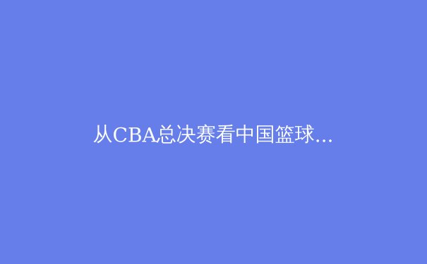 从CBA总决赛看中国篮球的崛起与挑战：职业化道路上的关键一步 - 3