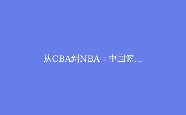 从CBA到NBA：中国篮球国际化战略的深度解析与未来展望 - 4